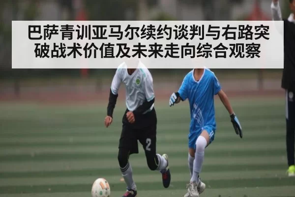 巴萨青训亚马尔续约谈判与右路突破战术价值及未来走向综合观察